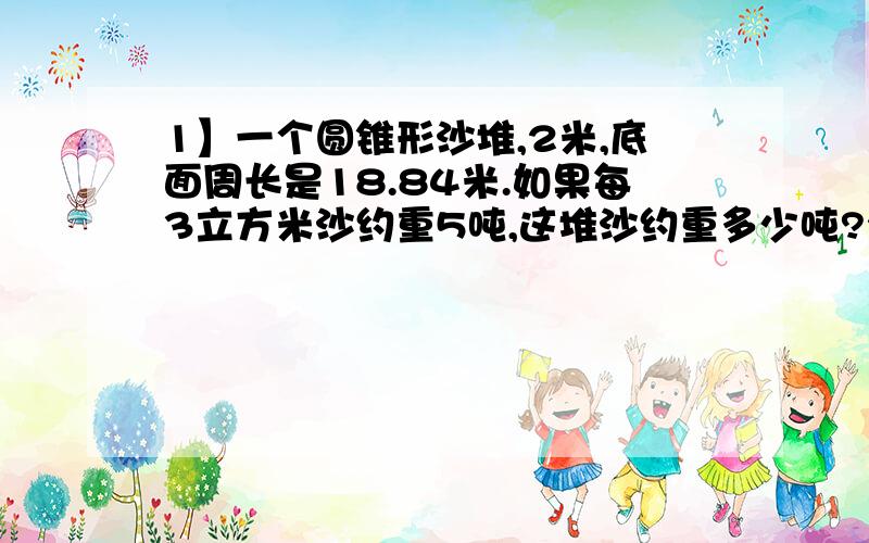 1】一个圆锥形沙堆,2米,底面周长是18.84米.如果每3立方米沙约重5吨,这堆沙约重多少吨?2】一个打谷场原来长20米,宽15,米,扩建后长增加1/4,宽不变,打谷场面积增加多少平方米?3】一个长方形林