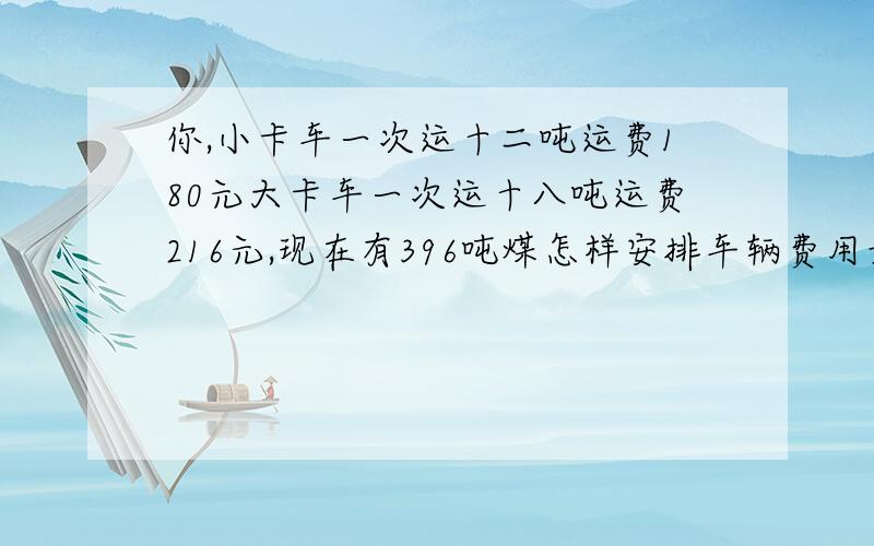 你,小卡车一次运十二吨运费180元大卡车一次运十八吨运费216元,现在有396吨煤怎样安排车辆费用最少.