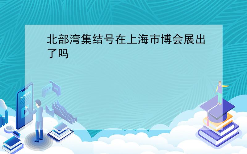 北部湾集结号在上海市博会展出了吗