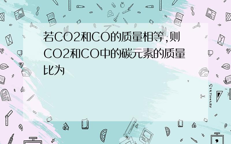 若CO2和CO的质量相等,则CO2和CO中的碳元素的质量比为