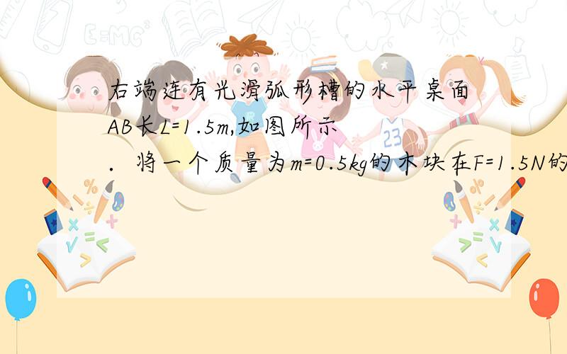 右端连有光滑弧形槽的水平桌面AB长L=1.5m,如图所示．将一个质量为m=0.5kg的木块在F=1.5N的水平拉力作用下,从桌面上的A端由静止开始向右运动,木块到达B端时撤去拉力F,木块与水平桌面间的动摩