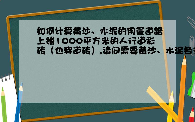 如何计算黄沙、水泥的用量道路上铺1000平方米的人行道彩砖（也称道砖）,请问需要黄沙、水泥各多少呢?如何计算啊?