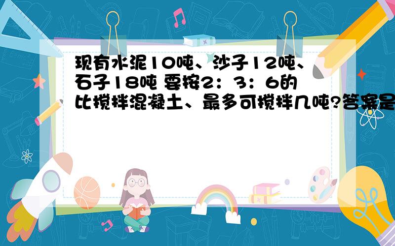 现有水泥10吨、沙子12吨、石子18吨 要按2：3：6的比搅拌混凝土、最多可搅拌几吨?答案是33、过程我也知道、但是不知道数理、