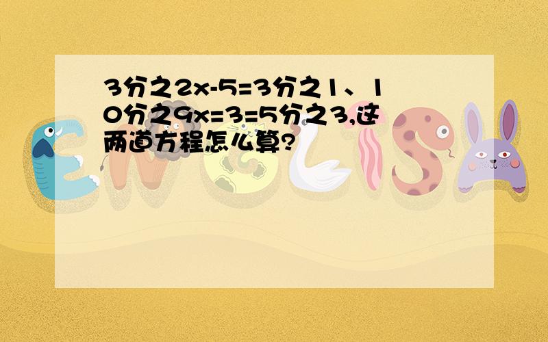 3分之2x-5=3分之1、10分之9x=3=5分之3,这两道方程怎么算?