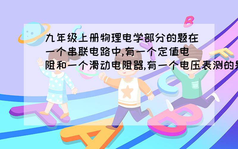 九年级上册物理电学部分的题在一个串联电路中,有一个定值电阻和一个滑动电阻器,有一个电压表测的是定值电阻的电压,已知电源电压为6伏,定值电阻是10欧,滑动电阻的最大值是20欧,当滑动