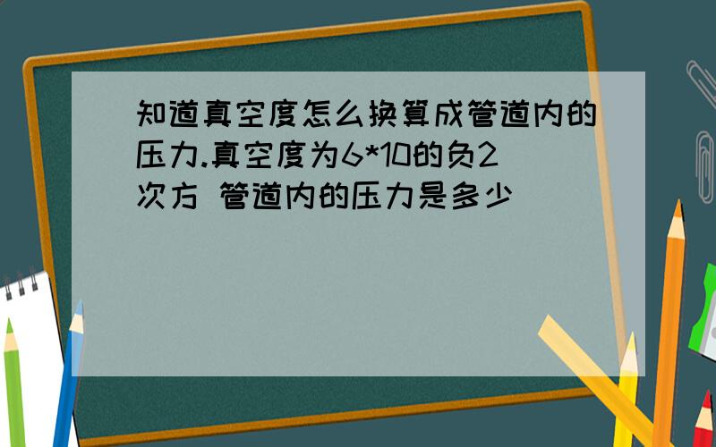 知道真空度怎么换算成管道内的压力.真空度为6*10的负2次方 管道内的压力是多少