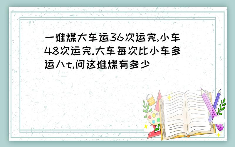 一堆煤大车运36次运完,小车48次运完.大车每次比小车多运八t,问这堆煤有多少