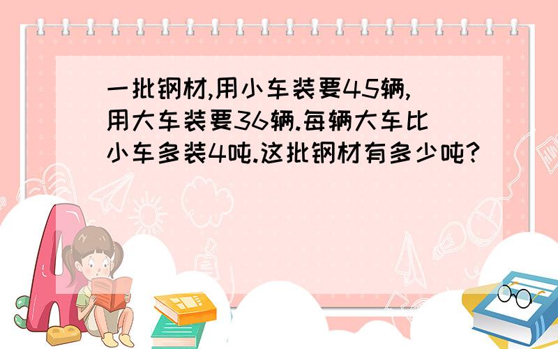 一批钢材,用小车装要45辆,用大车装要36辆.每辆大车比小车多装4吨.这批钢材有多少吨?