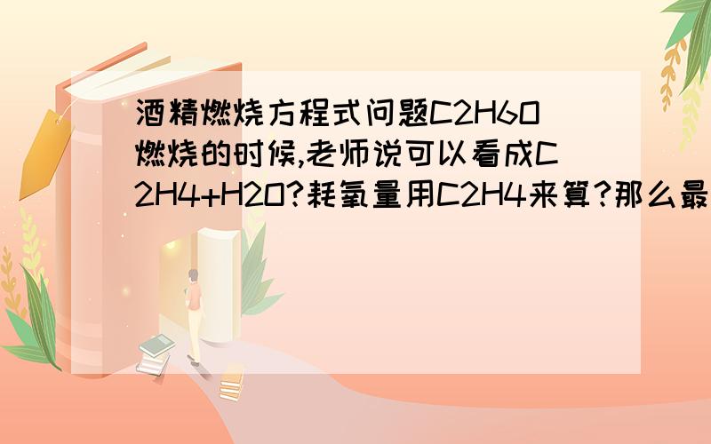 酒精燃烧方程式问题C2H6O燃烧的时候,老师说可以看成C2H4+H2O?耗氧量用C2H4来算?那么最后产生的水是按C2H4的算还是要加上把酒精看成C2H4+H2O的水?最好能说明一下.