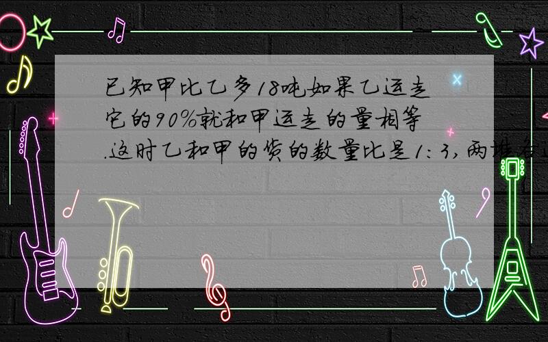 已知甲比乙多18吨如果乙运走它的90%就和甲运走的量相等.这时乙和甲的货的数量比是1:3,两堆各运走几吨