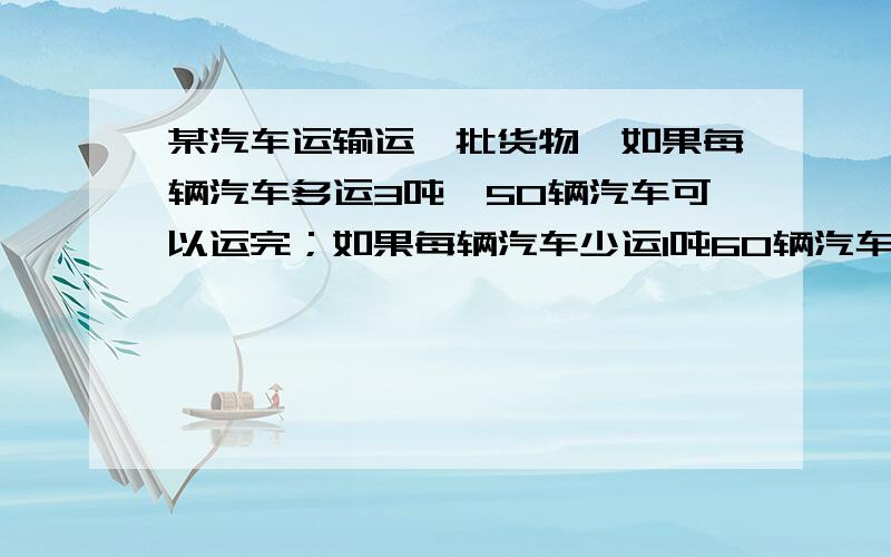 某汽车运输运一批货物,如果每辆汽车多运3吨,50辆汽车可以运完；如果每辆汽车少运1吨60辆汽车可运玩货物有