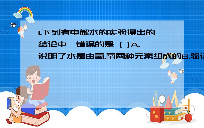 1.下列有电解水的实验得出的结论中,错误的是 ( )A.说明了水是由氢.氧两种元素组成的B.验证了分子和原子的根本区别C证明了水中含有氢气和氧气D可推断氧气的化学式2.加紧完成锅炉煤改气,