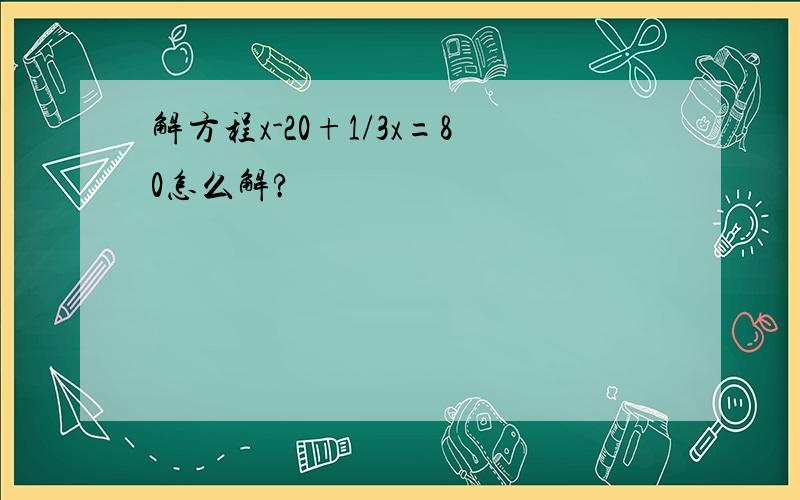 解方程x-20+1/3x=80怎么解?