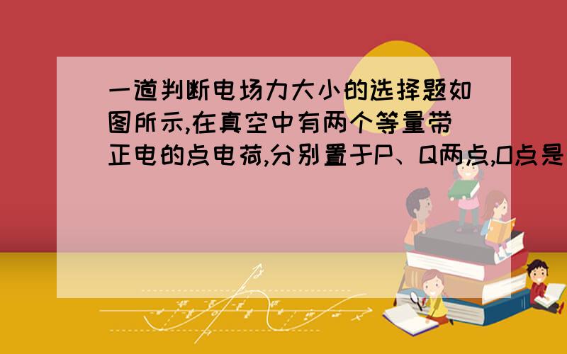 一道判断电场力大小的选择题如图所示,在真空中有两个等量带正电的点电荷,分别置于P、Q两点,O点是他们连线的中点,A、B为P、Q连线的中垂线上的两点,下列说法正确的是（　　）  D将一正电