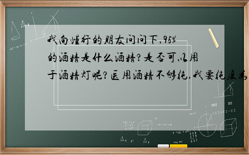 我向懂行的朋友问问下,95%的酒精是什么酒精?是否可以用于酒精灯呢?医用酒精不够纯,我要纯度为95%的酒精,那么你知道,请你告诉我这个酒精叫什么名字呢?他的销售点会是什么地方呢?烧起来