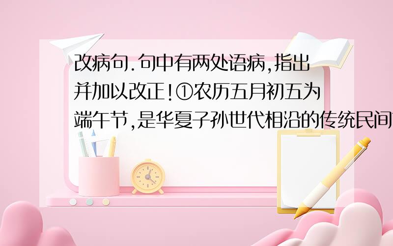 改病句.句中有两处语病,指出并加以改正!①农历五月初五为端午节,是华夏子孙世代相沿的传统民间节日.②端午节除了吃粽子,划龙舟外,更是一个全民防疫祛病、避瘟驱毒、祈求健康长寿的大