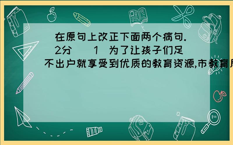 ．在原句上改正下面两个病句.(2分)(1)为了让孩子们足不出户就享受到优质的教育资源,市教育局组织并策划了“名师公益课堂”活动.(2)20l0年3月27日是“地球一小时”活动日,校学生会向全校