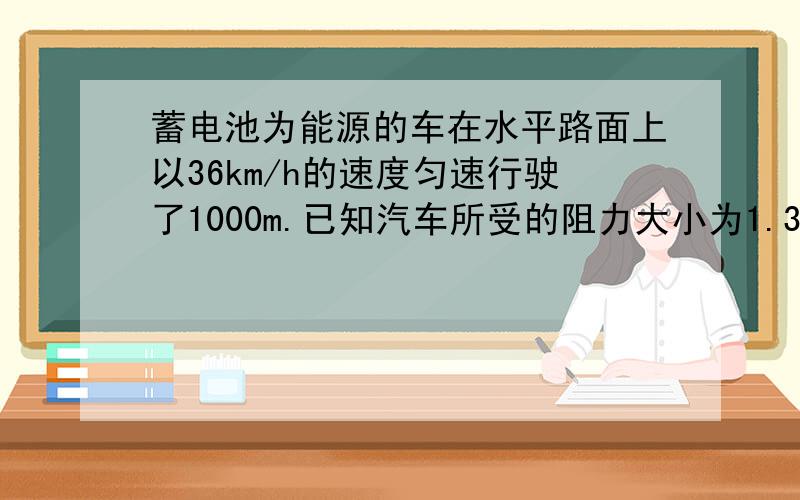 蓄电池为能源的车在水平路面上以36km/h的速度匀速行驶了1000m.已知汽车所受的阻力大小为1.35*10^3N,驱动电机功率是1.5*10^4W.在这段路程中,驱动电机输出的总功是 J,汽车克服阻力所做的功是 J,汽