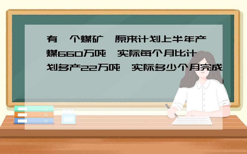 有一个煤矿,原来计划上半年产煤660万吨,实际每个月比计划多产22万吨,实际多少个月完成