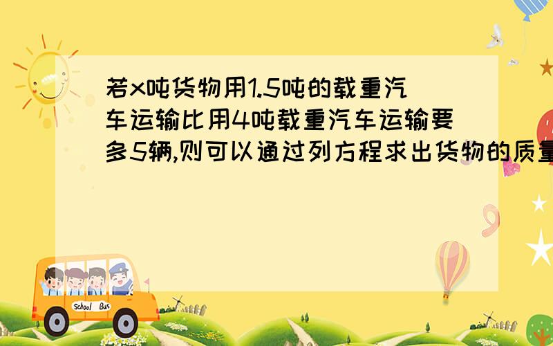 若x吨货物用1.5吨的载重汽车运输比用4吨载重汽车运输要多5辆,则可以通过列方程求出货物的质量