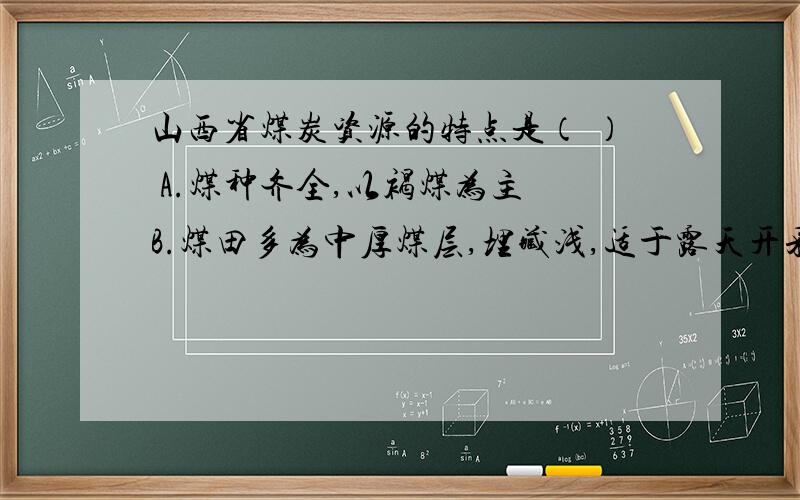 山西省煤炭资源的特点是（ ） A.煤种齐全,以褐煤为主 B.煤田多为中厚煤层,埋藏浅,适于露天开采山西省煤炭资源的特点是（　　） A.煤种齐全,以褐煤为主 B.煤田多为中厚煤层,埋藏浅,适于露