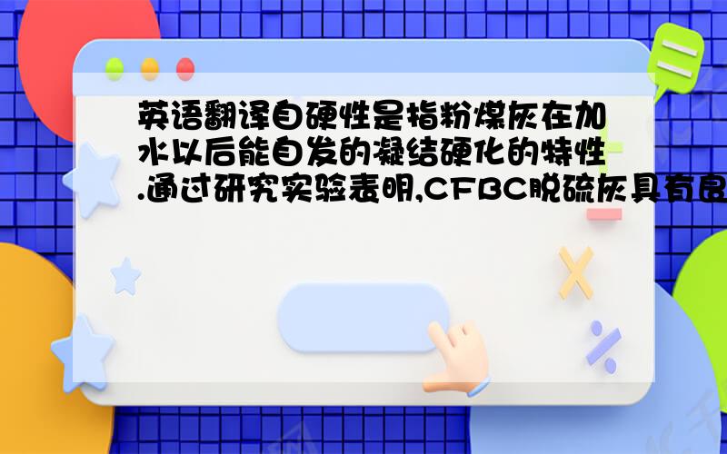 英语翻译自硬性是指粉煤灰在加水以后能自发的凝结硬化的特性.通过研究实验表明,CFBC脱硫灰具有良好的自硬性.因为它含有游离的CaO和CaSO4,可以激发脱硫灰中的SiO2和活性Al2O3,生成具有一定