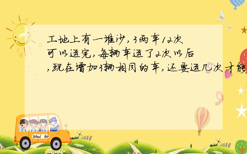 工地上有一堆沙,3两车12次可以运完,每辆车运了2次以后,现在增加3辆相同的车,还要运几次才能运完?马上马上!谢要算式