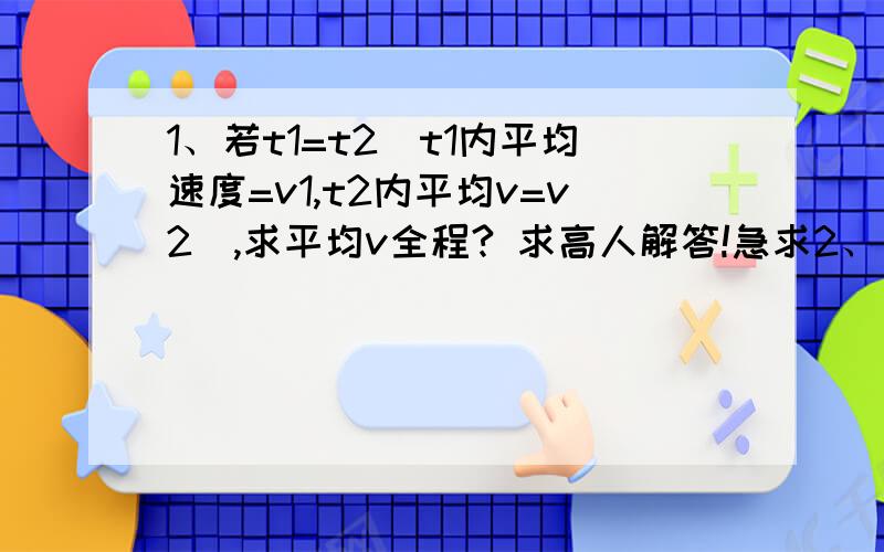 1、若t1=t2(t1内平均速度=v1,t2内平均v=v2),求平均v全程? 求高人解答!急求2、若x1=x2(x1内平均速度=v1,x2内平均v=v2),求平均v全程?