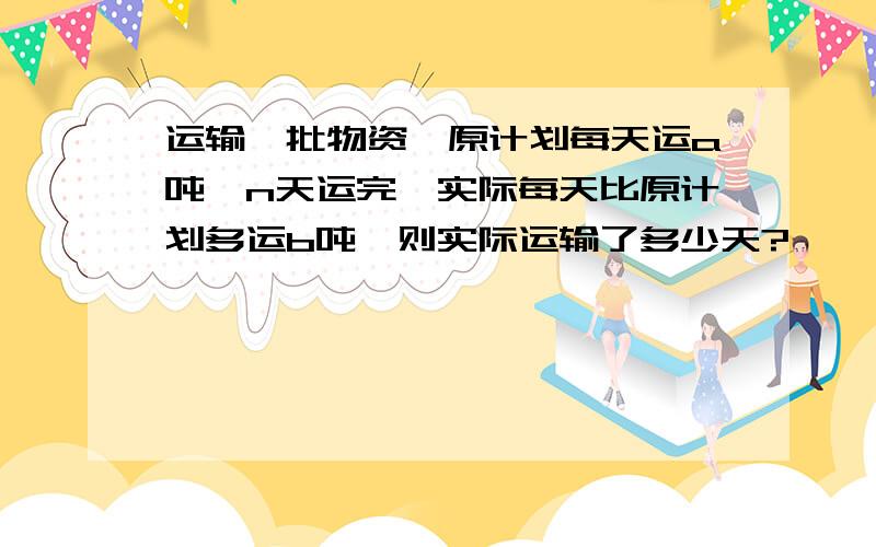 运输一批物资,原计划每天运a吨,n天运完,实际每天比原计划多运b吨,则实际运输了多少天?