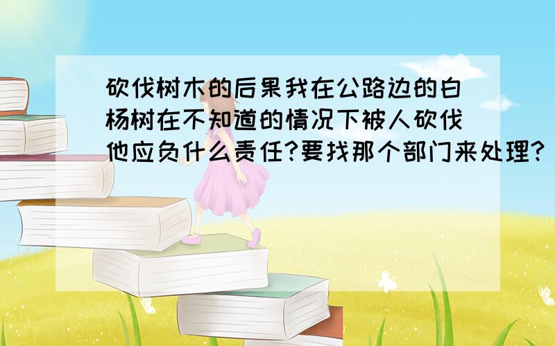 砍伐树木的后果我在公路边的白杨树在不知道的情况下被人砍伐他应负什么责任?要找那个部门来处理?