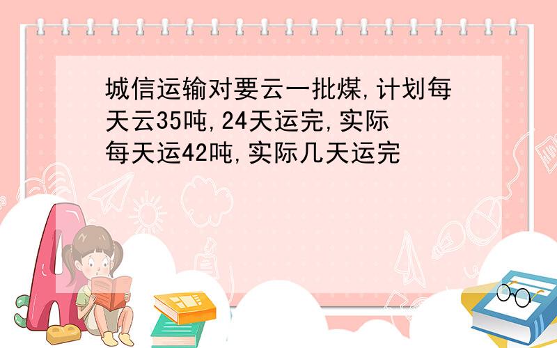 城信运输对要云一批煤,计划每天云35吨,24天运完,实际每天运42吨,实际几天运完