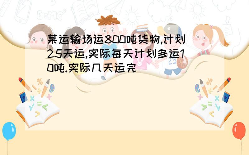 某运输场运800吨货物,计划25天运,实际每天计划多运10吨.实际几天运完