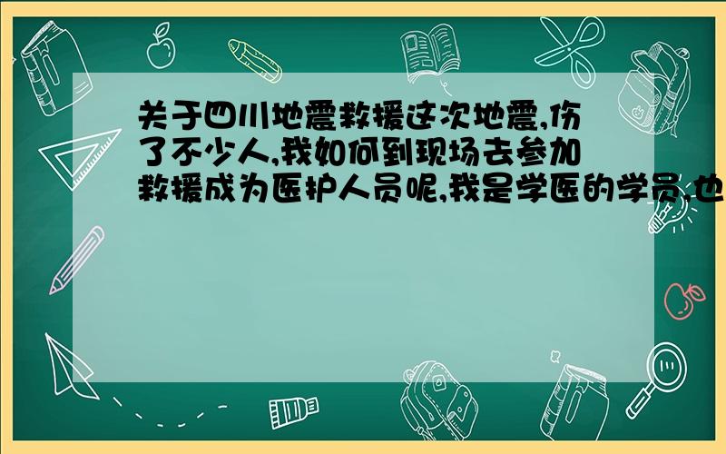 关于四川地震救援这次地震,伤了不少人,我如何到现场去参加救援成为医护人员呢,我是学医的学员,也为献一份微小的力量.我有这样的想法,却不知道怎样才能成功,怕去不了,也怕救援的不让