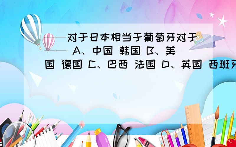 ——对于日本相当于葡萄牙对于—— A、中国 韩国 B、美国 德国 C、巴西 法国 D、英国 西班牙