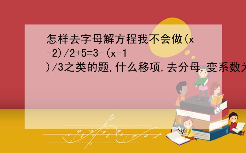 怎样去字母解方程我不会做(x-2)/2+5=3-(x-1)/3之类的题,什么移项,去分母,变系数为1,我都不会,哪位高手指点哈就是我之前问的那道题，前面我懂了，可是3（x-2）+12=-2(x-1),“12”是从哪里来的？？