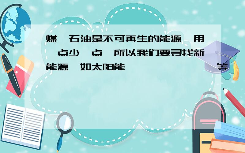 煤、石油是不可再生的能源,用一点少一点,所以我们要寻找新能源,如太阳能、【 】 、 【 】等