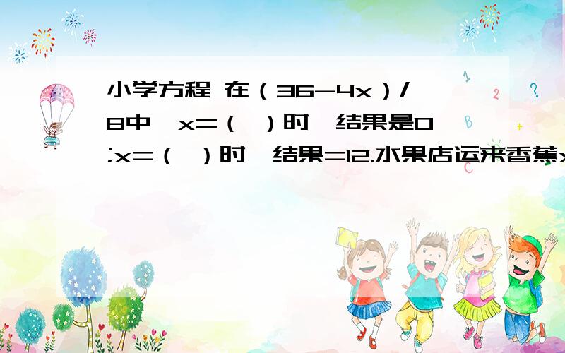 小学方程 在（36-4x）/8中,x=（ ）时,结果是0;x=（ ）时,结果=12.水果店运来香蕉x千克，运来的苹果重量是香蕉的2.5倍。运来苹果（    ）千克，运来香蕉和苹果一共有（     ）千克，苹果比香蕉