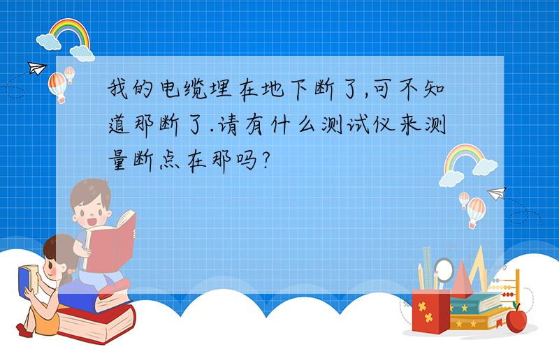 我的电缆埋在地下断了,可不知道那断了.请有什么测试仪来测量断点在那吗?