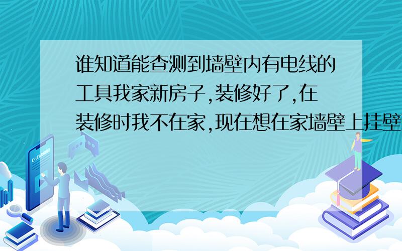 谁知道能查测到墙壁内有电线的工具我家新房子,装修好了,在装修时我不在家,现在想在家墙壁上挂壁画等装饰品,可不敢钉钉子,怕钉到电线了,有没有工具能在墙的表面就能测到面里有电线 或