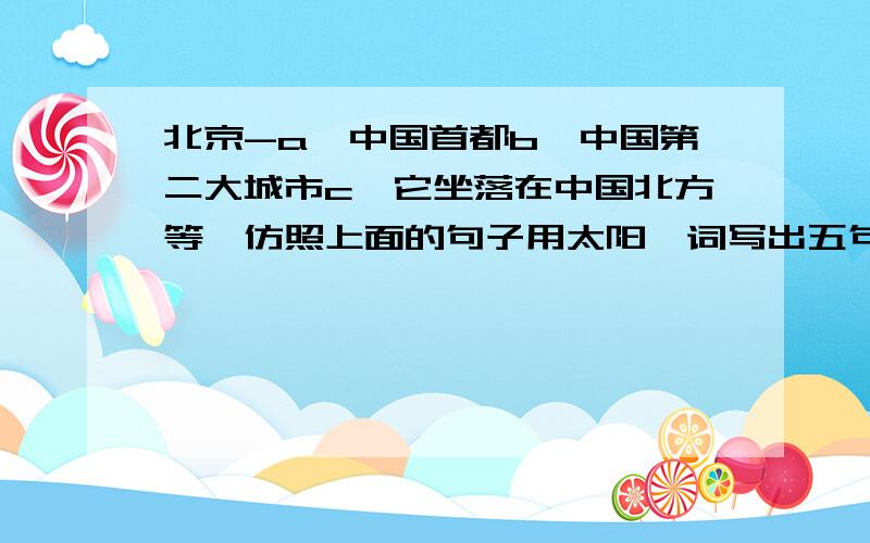 北京-a、中国首都b、中国第二大城市c、它坐落在中国北方等,仿照上面的句子用太阳一词写出五句这样的句子并用其中的一个意思写一句话.