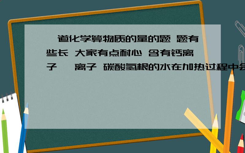 一道化学算物质的量的题 题有些长 大家有点耐心 含有钙离子 镁离子 碳酸氢根的水在加热过程中会发生如下反应生成水垢1.碳酸氢钙加热成碳酸钙、二氧化碳、水、2..碳酸氢镁加热成碳酸镁