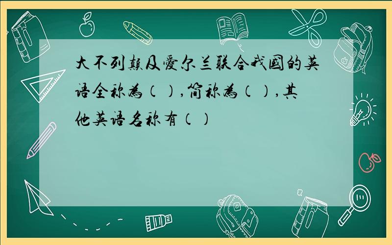 大不列颠及爱尔兰联合我国的英语全称为（）,简称为（）,其他英语名称有（）