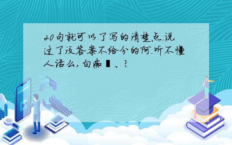 20句就可以了写的清楚点.说过了没答案不给分的阿.听不懂人话么,白痴吖、?