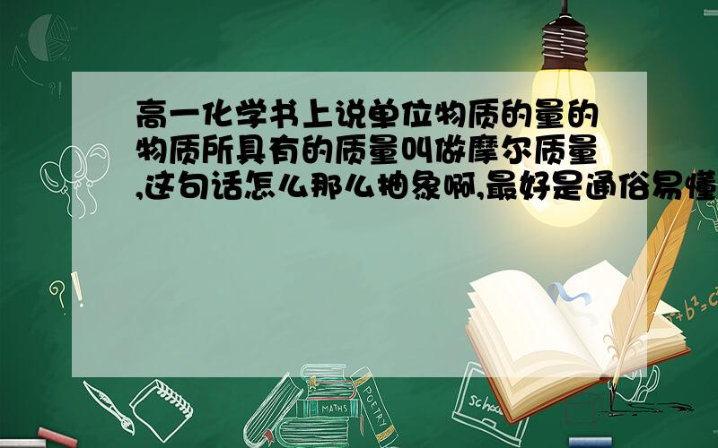 高一化学书上说单位物质的量的物质所具有的质量叫做摩尔质量,这句话怎么那么抽象啊,最好是通俗易懂点的……