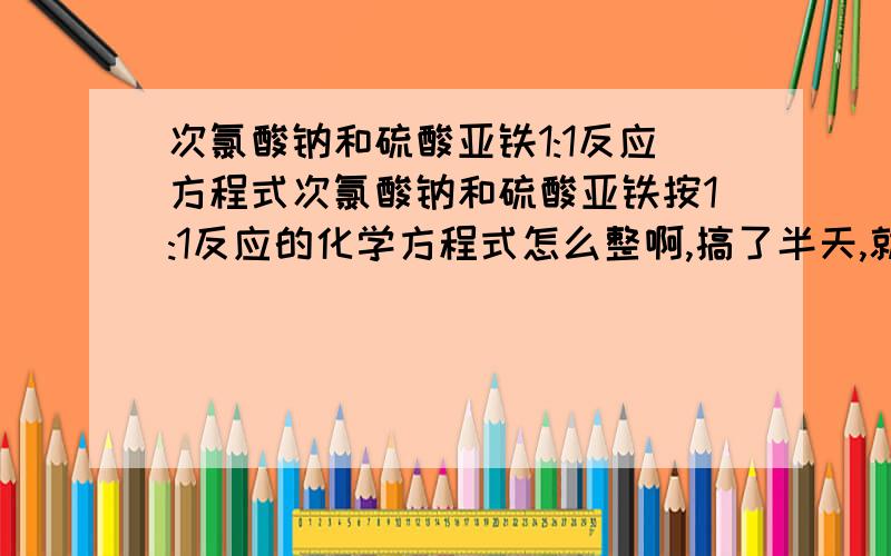 次氯酸钠和硫酸亚铁1:1反应方程式次氯酸钠和硫酸亚铁按1:1反应的化学方程式怎么整啊,搞了半天,就是弄不出来,请告诉小弟一下,注意是要一比一反应,是溶液.