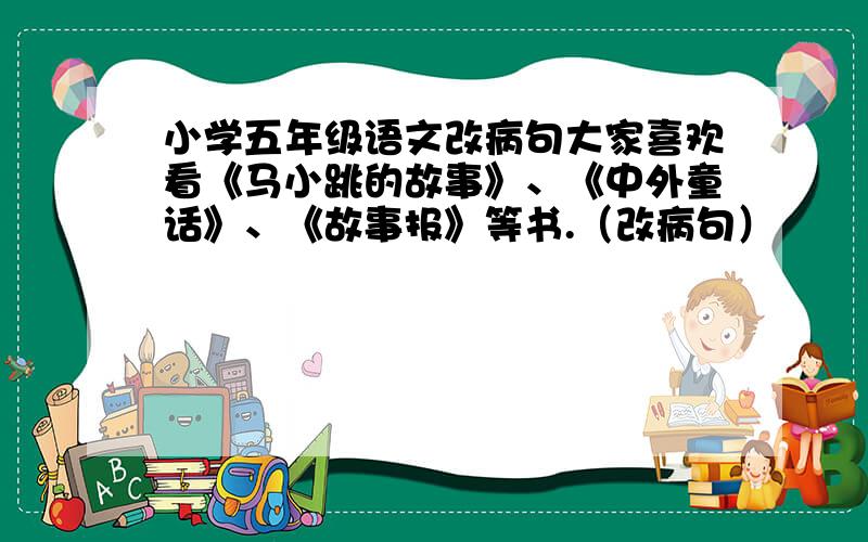 小学五年级语文改病句大家喜欢看《马小跳的故事》、《中外童话》、《故事报》等书.（改病句）