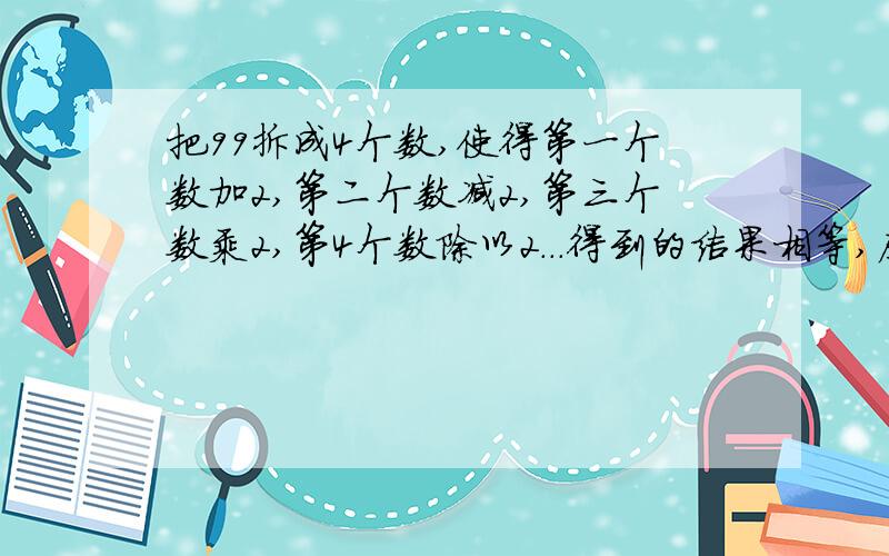 把99拆成4个数,使得第一个数加2,第二个数减2,第三个数乘2,第4个数除以2...得到的结果相等,应该怎样拆?这道题我和妈妈爸爸想好长时间都没做出来,所以..注意：呵呵