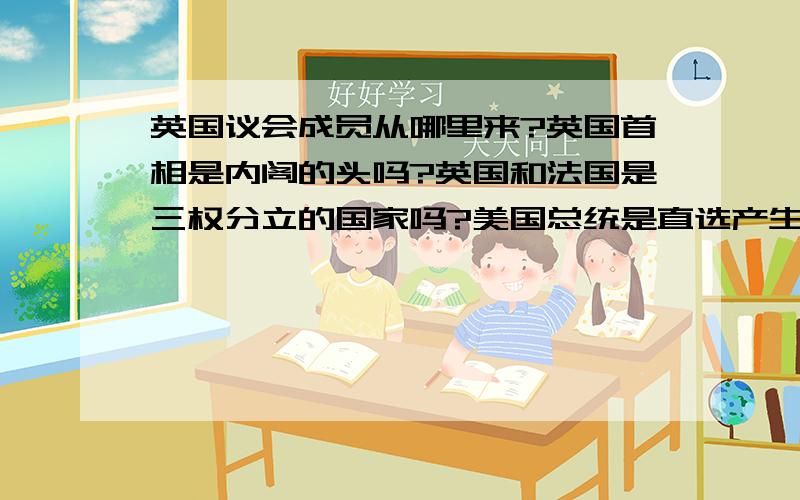 英国议会成员从哪里来?英国首相是内阁的头吗?英国和法国是三权分立的国家吗?美国总统是直选产生吗?以上问题望历史好的尽快解决,在下感激不尽.