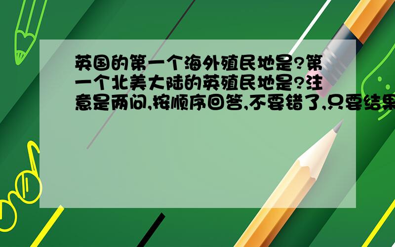 英国的第一个海外殖民地是?第一个北美大陆的英殖民地是?注意是两问,按顺序回答,不要错了,只要结果,请用英语回答