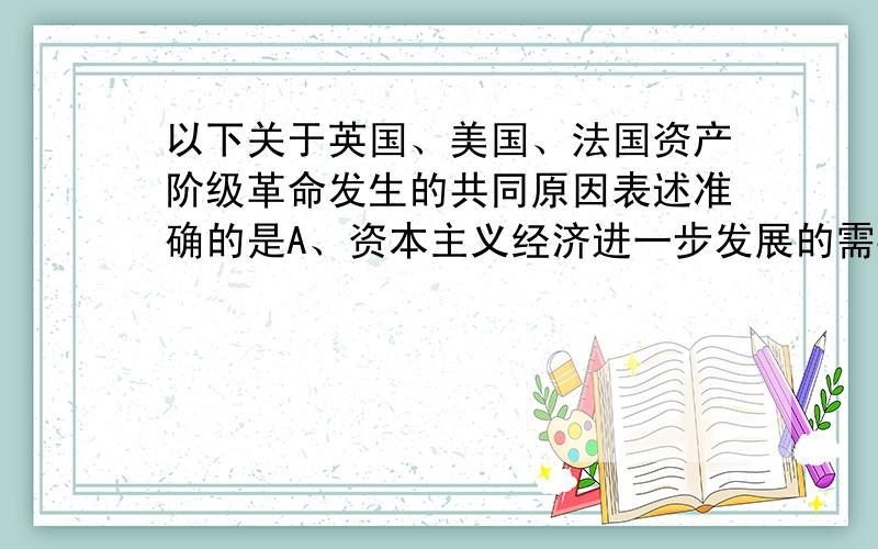 以下关于英国、美国、法国资产阶级革命发生的共同原因表述准确的是A、资本主义经济进一步发展的需要B、封建专制制度腐朽的结果C、君权神授学说同议会矛盾的结果D、殖民压迫使民族独